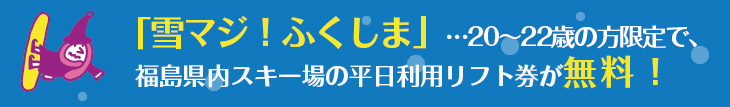 「雪マジ!ふくしま」…20~22歳の方限定で、福島県内スキー場のリフト券が無料になるっ!